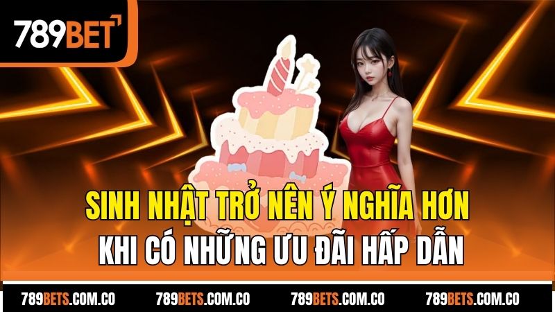 Sinh nhật trở nên ý nghĩa hơn khi có những ưu đãi hấp dẫn
